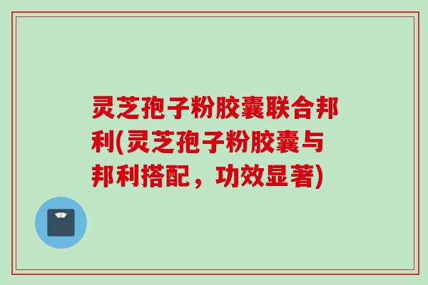 灵芝孢子粉胶囊联合邦利(灵芝孢子粉胶囊与邦利搭配，功效显著)