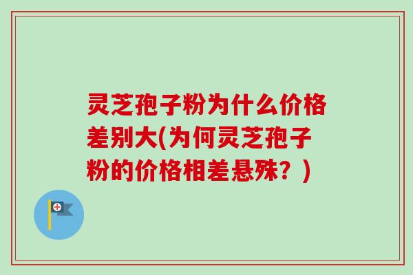 灵芝孢子粉为什么价格差别大(为何灵芝孢子粉的价格相差悬殊？)