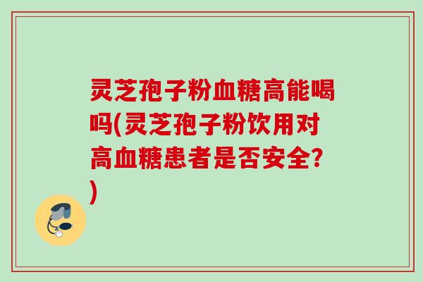 灵芝孢子粉血糖高能喝吗(灵芝孢子粉饮用对高血糖患者是否安全？)