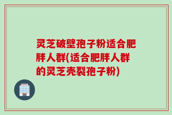 灵芝破壁孢子粉适合肥胖人群(适合肥胖人群的灵芝壳裂孢子粉)