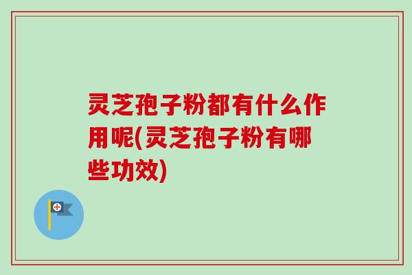 灵芝孢子粉都有什么作用呢(灵芝孢子粉有哪些功效)