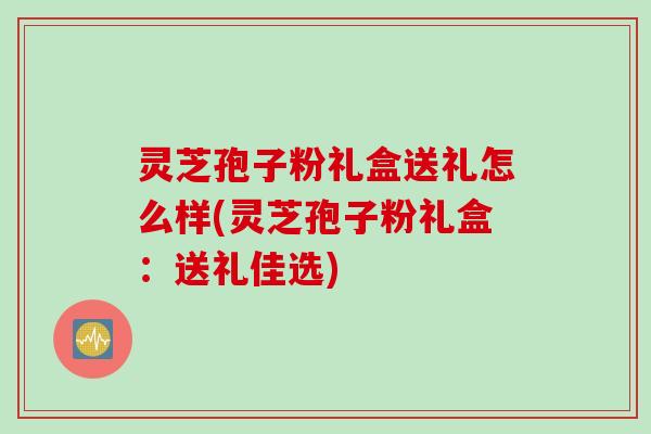 灵芝孢子粉礼盒送礼怎么样(灵芝孢子粉礼盒:送礼佳选) 灵芝孢子粉礼盒送礼怎么样(灵芝孢子粉礼盒:送礼佳选)
