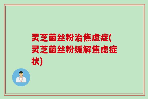 灵芝菌丝粉治焦虑症(灵芝菌丝粉缓解焦虑症状)