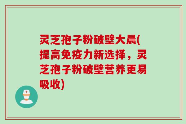 灵芝孢子粉破壁大晨(提高免疫力新选择，灵芝孢子粉破壁营养更易吸收)