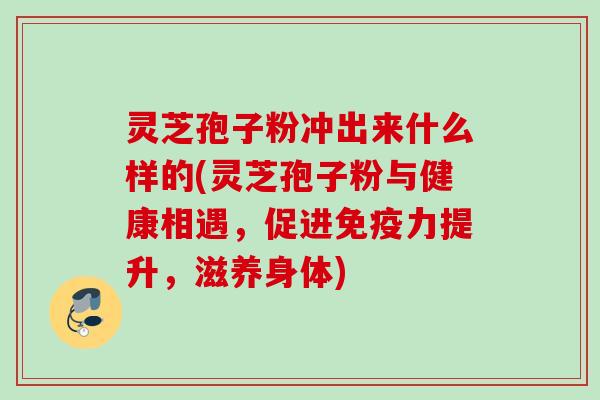 灵芝孢子粉冲出来什么样的(灵芝孢子粉与健康相遇,促进免疫力提升,滋养身体) 灵芝孢子粉冲出来什么样的(灵芝孢子粉与健康相遇,促进免疫力提升,滋养身体)