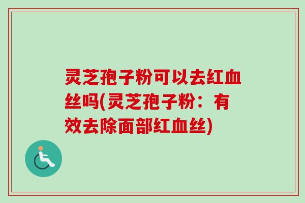 灵芝孢子粉可以去红血丝吗(灵芝孢子粉：有效去除面部红血丝)