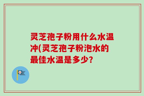 灵芝孢子粉用什么水温冲(灵芝孢子粉泡水的最佳水温是多少？