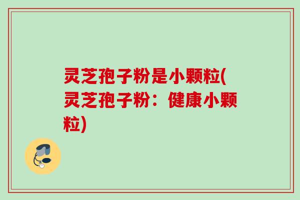灵芝孢子粉是小颗粒(灵芝孢子粉：健康小颗粒)