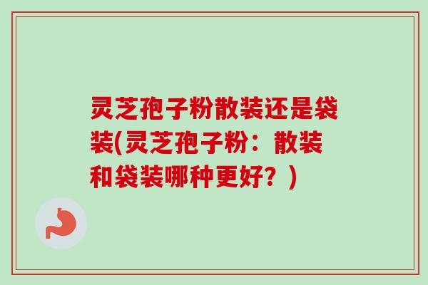 灵芝孢子粉散装还是袋装(灵芝孢子粉：散装和袋装哪种更好？)