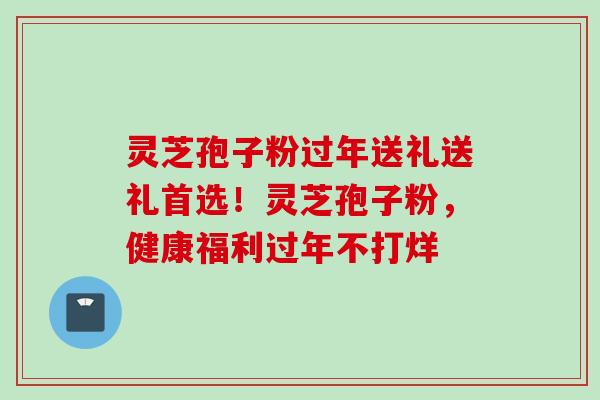 灵芝孢子粉过年送礼送礼首选！灵芝孢子粉，健康福利过年不打烊