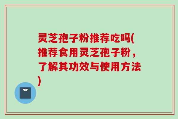 灵芝孢子粉推荐吃吗(推荐食用灵芝孢子粉，了解其功效与使用方法)