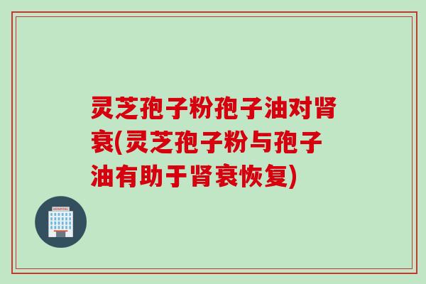 灵芝孢子粉孢子油对肾衰(灵芝孢子粉与孢子油有助于肾衰恢复)