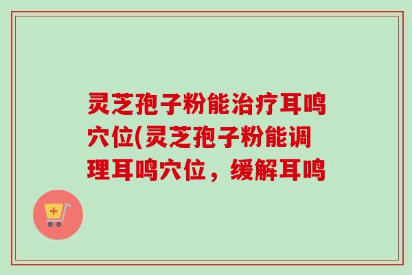 灵芝孢子粉能治疗耳鸣穴位(灵芝孢子粉能调理耳鸣穴位，缓解耳鸣