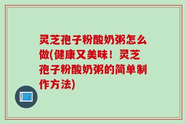 灵芝孢子粉酸奶粥怎么做(健康又美味！灵芝孢子粉酸奶粥的简单制作方法)