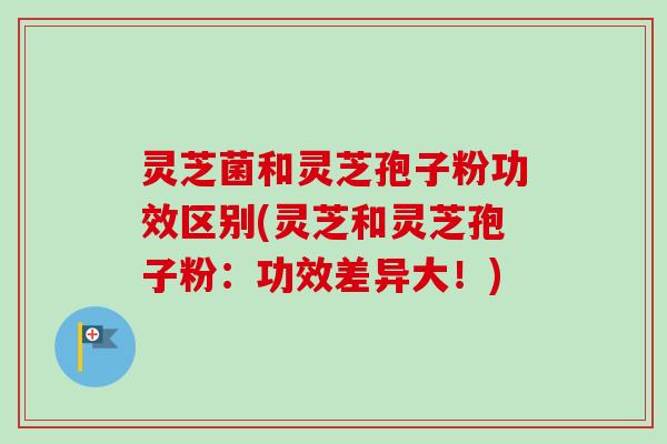 灵芝菌和灵芝孢子粉功效区别(灵芝和灵芝孢子粉：功效差异大！)