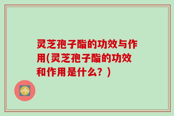 灵芝孢子酯的功效与作用(灵芝孢子酯的功效和作用是什么？)