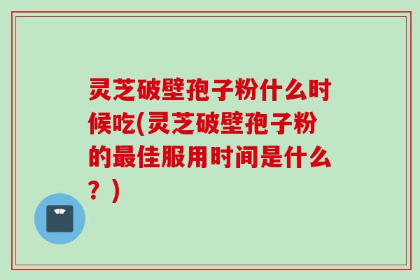 灵芝破壁孢子粉什么时候吃(灵芝破壁孢子粉的最佳服用时间是什么？)