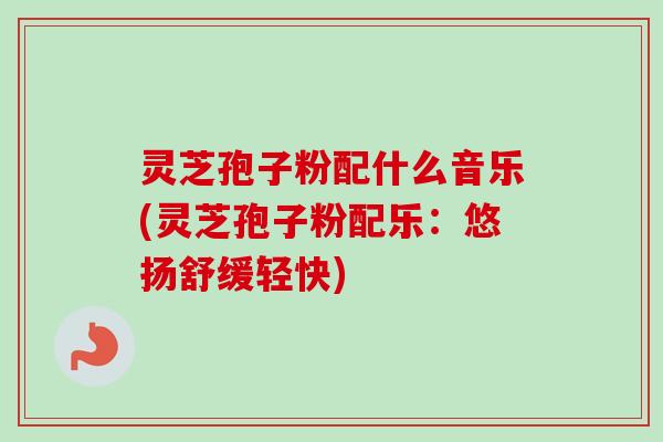 灵芝孢子粉配什么音乐(灵芝孢子粉配乐：悠扬舒缓轻快)
