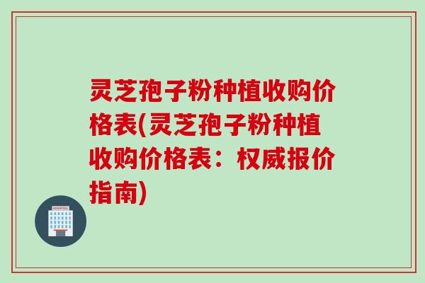 灵芝孢子粉种植收购价格表(灵芝孢子粉种植收购价格表：权威报价指南)