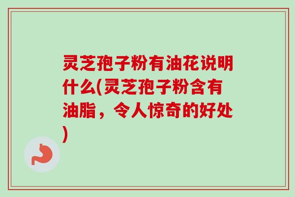 灵芝孢子粉有油花说明什么(灵芝孢子粉含有油脂，令人惊奇的好处)