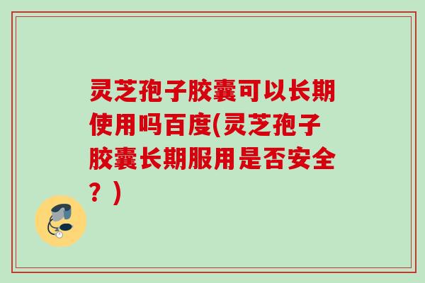 灵芝孢子胶囊可以长期使用吗百度(灵芝孢子胶囊长期服用是否安全？)
