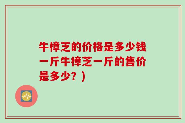 牛樟芝的价格是多少钱一斤牛樟芝一斤的售价是多少？)