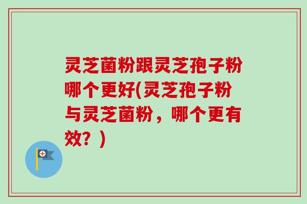 灵芝菌粉跟灵芝孢子粉哪个更好(灵芝孢子粉与灵芝菌粉，哪个更有效？)