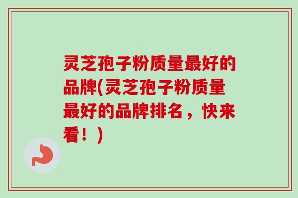 灵芝孢子粉质量最好的品牌(灵芝孢子粉质量最好的品牌排名，快来看！)