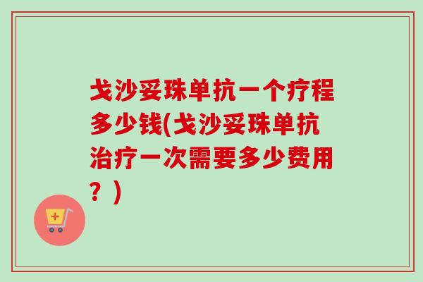 戈沙妥珠单抗一个疗程多少钱(戈沙妥珠单抗治疗一次需要多少费用？)