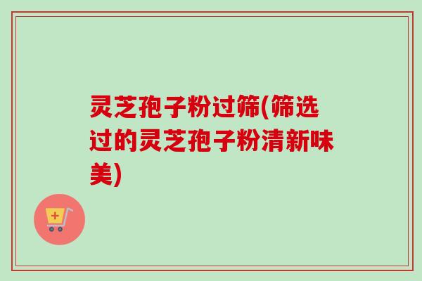 灵芝孢子粉过筛(筛选过的灵芝孢子粉清新味美)