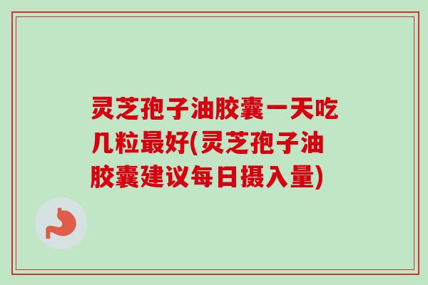 灵芝孢子油胶囊一天吃几粒最好(灵芝孢子油胶囊建议每日摄入量)