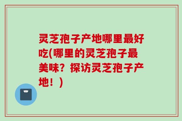 灵芝孢子产地哪里好吃(哪里的灵芝孢子美味?探访灵芝孢子产地!) 灵芝孢子产地哪里好吃(哪里的灵芝孢子美味?探访灵芝孢子产地!)