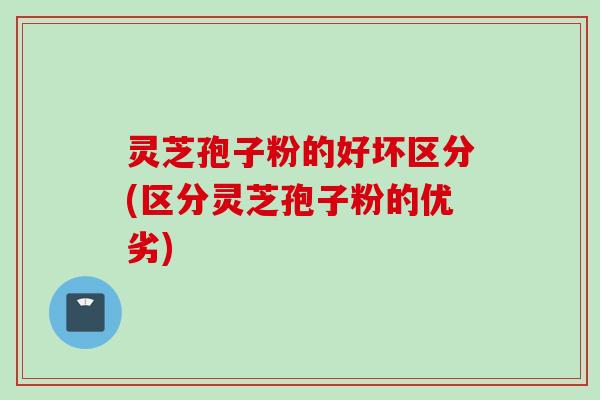 灵芝孢子粉的好坏区分(区分灵芝孢子粉的优劣)