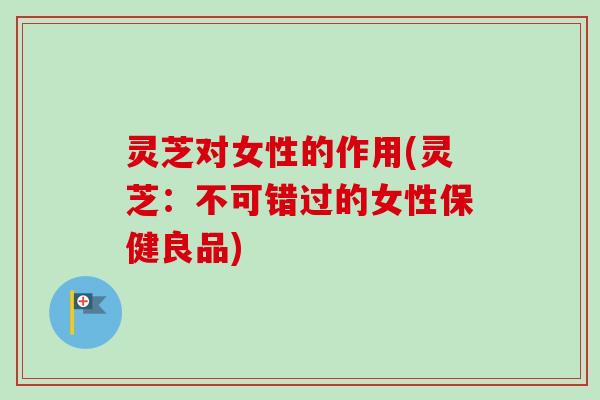 灵芝对女性的作用(灵芝：不可错过的女性保健良品)