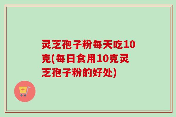 灵芝孢子粉每天吃10克(每日食用10克灵芝孢子粉的好处)