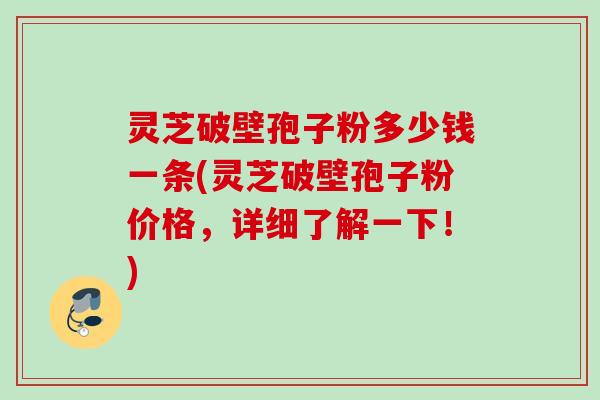 灵芝破壁孢子粉多少钱一条(灵芝破壁孢子粉价格,详细了解一下!) 灵芝破壁孢子粉多少钱一条(灵芝破壁孢子粉价格,详细了解一下!)