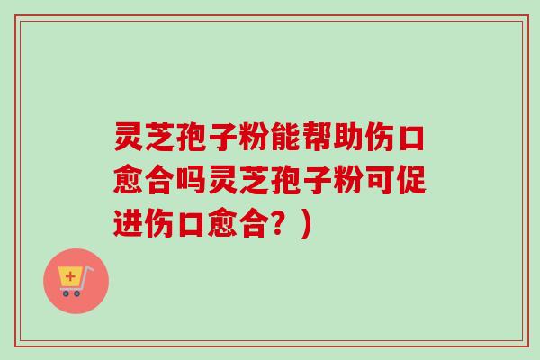 灵芝孢子粉能帮助伤口愈合吗灵芝孢子粉可促进伤口愈合？)