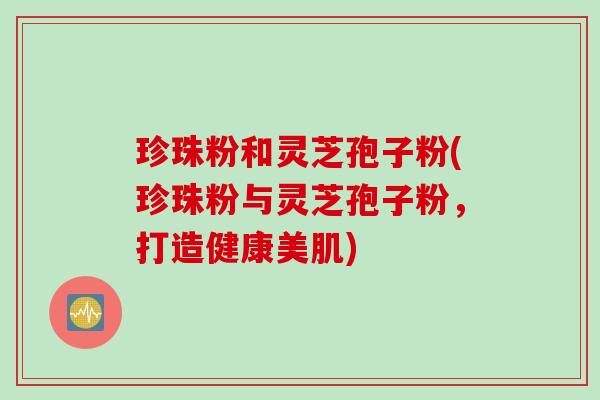 珍珠粉和灵芝孢子粉(珍珠粉与灵芝孢子粉，打造健康美肌)