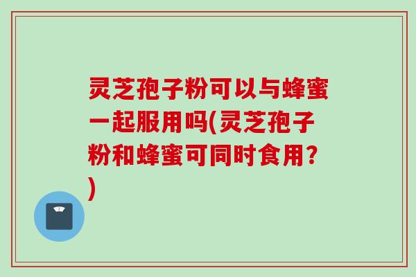 灵芝孢子粉可以与蜂蜜一起服用吗(灵芝孢子粉和蜂蜜可同时食用？)