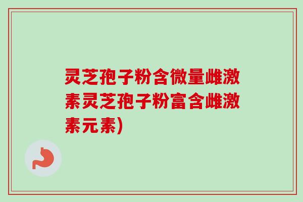灵芝孢子粉含微量雌激素灵芝孢子粉富含雌激素元素)