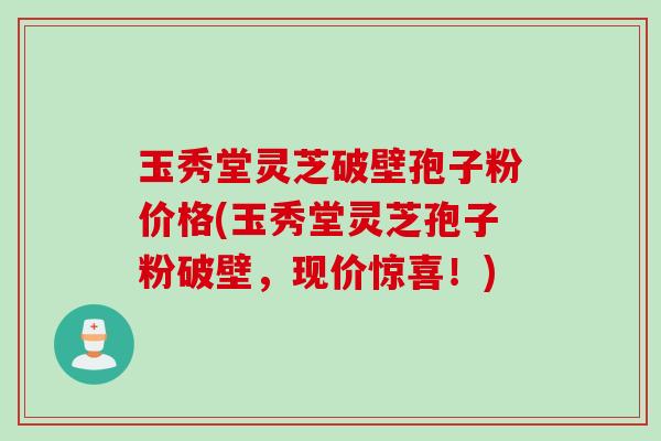 玉秀堂灵芝破壁孢子粉价格(玉秀堂灵芝孢子粉破壁，现价惊喜！)