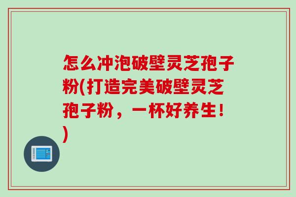 怎么冲泡破壁灵芝孢子粉(打造完美破壁灵芝孢子粉，一杯好养生！)