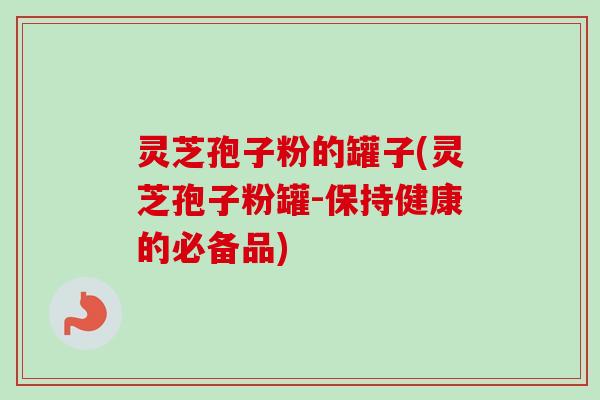 灵芝孢子粉的罐子(灵芝孢子粉罐-保持健康的必备品)