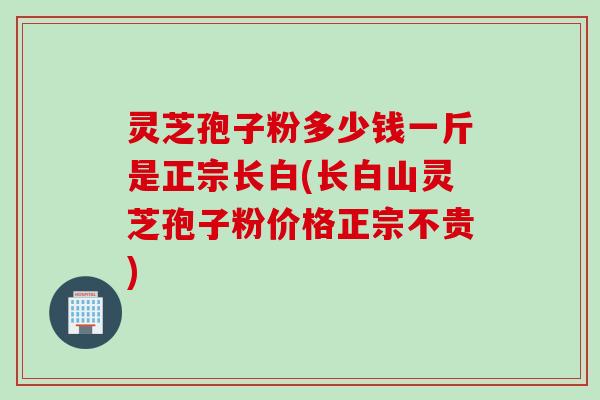 灵芝孢子粉多少钱一斤是正宗长白(长白山灵芝孢子粉价格正宗不贵)