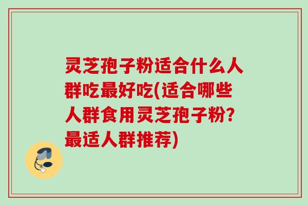 灵芝孢子粉适合什么人群吃最好吃(适合哪些人群食用灵芝孢子粉？最适人群推荐)