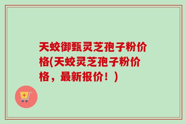 天蛟御甄灵芝孢子粉价格(天蛟灵芝孢子粉价格，最新报价！)