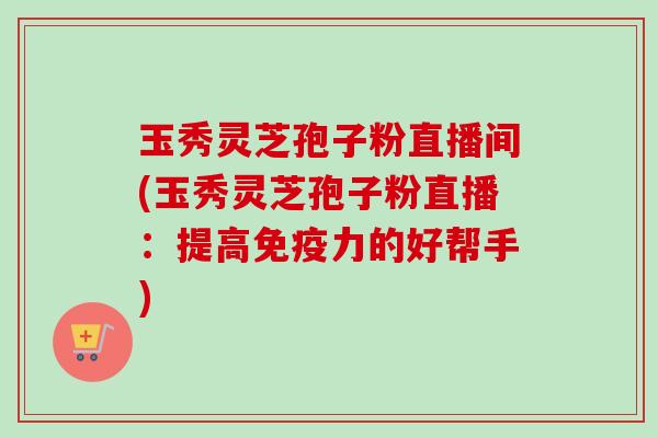 玉秀灵芝孢子粉直播间(玉秀灵芝孢子粉直播：提高免疫力的好帮手)