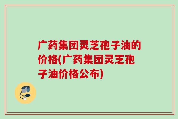 广药集团灵芝孢子油的价格(广药集团灵芝孢子油价格公布)