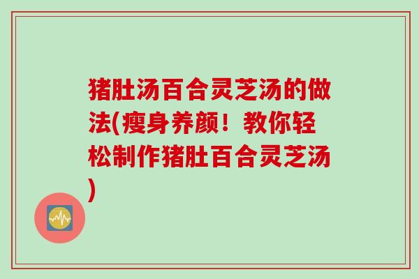 猪肚汤百合灵芝汤的做法(瘦身养颜！教你轻松制作猪肚百合灵芝汤)