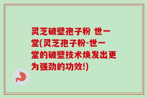 灵芝破壁孢子粉 世一堂(灵芝孢子粉-世一堂的破壁技术焕发出更为强劲的功效!)